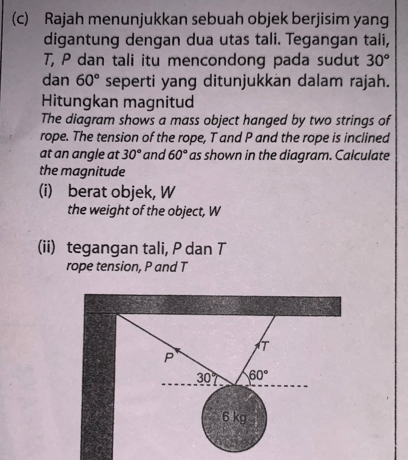 Rajah menunjukkan sebuah objek berjisim yang 
digantung dengan dua utas tali. Tegangan tali,
T, P dan tali itu mencondong pada sudut 30°
dan 60° seperti yang ditunjukkan dalam rajah. 
Hitungkan magnitud 
The diagram shows a mass object hanged by two strings of 
rope. The tension of the rope, T and P and the rope is inclined 
at an angle at 30° and 60° as shown in the diagram. Calculate 
the magnitude 
(i) berat objek, W 
the weight of the object, W
(ii) tegangan tali, P dan T
rope tension, P and T
T
P
30° 60°
6 kg