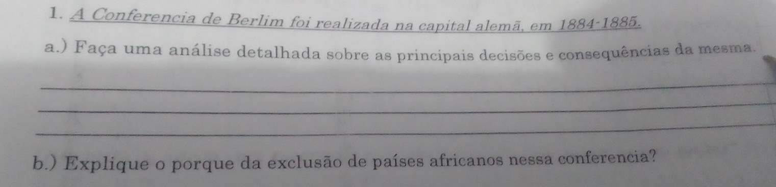 A Conferencia de Berlim foi realizada na capital alemã, em 1884-1885. 
a.) Faça uma análise detalhada sobre as principais decisões e consequências da mesma. 
_ 
_ 
_ 
b.) Explique o porque da exclusão de países africanos nessa conferencia?