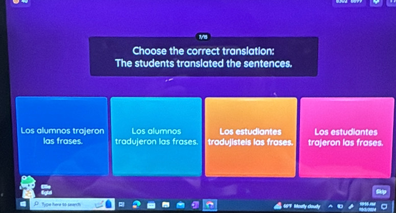 7/15
Choose the correct translation:
The students translated the sentences.
Los alumnos trajeron Los alumnos Los estudiantes Los estudiantes
las frases. tradujeron las frases. tradujisteis las frases. trajeron las frases.
Type here to search