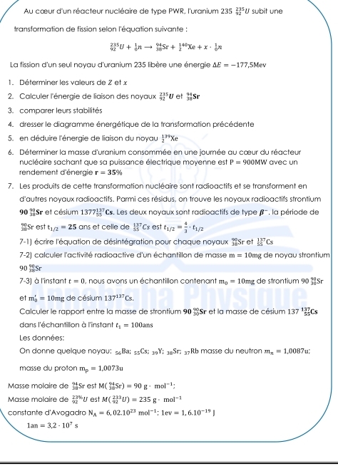 Au cœur d'un réacteur nucléaire de type PWR, l'uranium 235_(02)^(235)U subit une
transformation de fission selon l'équation suivante :
_(92)^(235)U+_0^(1nto _(38)^(94)Sr+_2^(140)Xe+x· _0^1n
La fission d'un seul noyau d'uranium 235 libère une énergie △ E=-177.5Mev
1. Déterminer les valeurs de 7 et x
2. Calculer l'énergie de liaison des noyaux _(92)^(235)U et _(38)°Sr
3. comparer leurs stabilités
4. dresser le diagramme énergétique de la transformation précédente
5. en déduire l'énergie de liaison du noyau frac 1)2^((39)Xe
6. Déterminer la masse d'uranium consommée en une journée au cœur du réacteur
nucléaire sachant que sa puissance électrique moyenne est P=900MW avec un
rendement d'énergie r=35%
7. Les produits de cette transformation nucléaire sont radioactifs et se transforment en
d'autres noyaux radioactifs. Parmi ces résidus, on trouve les noyaux radioactifs strontium
90)Sr et césium 1377_(55)^(137)Cs s. Les deux noyaux sont radioactifs de type beta^- la période de
 90/38  Sr est t_1/2=25 ans et celle de _(55)^(137)Cs est t_1/2= 4/3 · t_1/2
7-1) écrire l'équation de désintégration pour chaque noyaux beginarrayr 90, 18endarray Sr et _(55)^(137)Cs
7-2) calculer l'activité radioactive d'un échantillon de masse m=10mg de noyau strontium
90 Sr
7-3) à l'instant t=0 , nous avons un échantillon contenant m_0=10mg de strontium 90_(30)°S
et m_0'=10mg de césium 137^(137)Cs.
Calculer le rapport entre la masse de strontium 90_(30)^(90) Sr et la masse de césium 137_(55)^(137)Cs
dans l'échantillon à l'instant t_1=100ans
Les données:
On donne quelque noyau: _56Ba;_55Cs;_39Y;_38Sr;_37 Rb masse du neutron m_n=1,0087u
masse du proton m_p=1,0073u
Mässe molaire de _(38)^(94)Sr est M(_(38)^(94)Sr)=90g· mol^(-1);
Masse molaire de _(92)^(23%)U est M(_(92)^(233)U)=235g· mol^(-1)
constante d'Avogadra N_A=6,02.10^(23)mol^(-1);1ev=1,6.10^(-19)J
1an=3,2· 10^7s