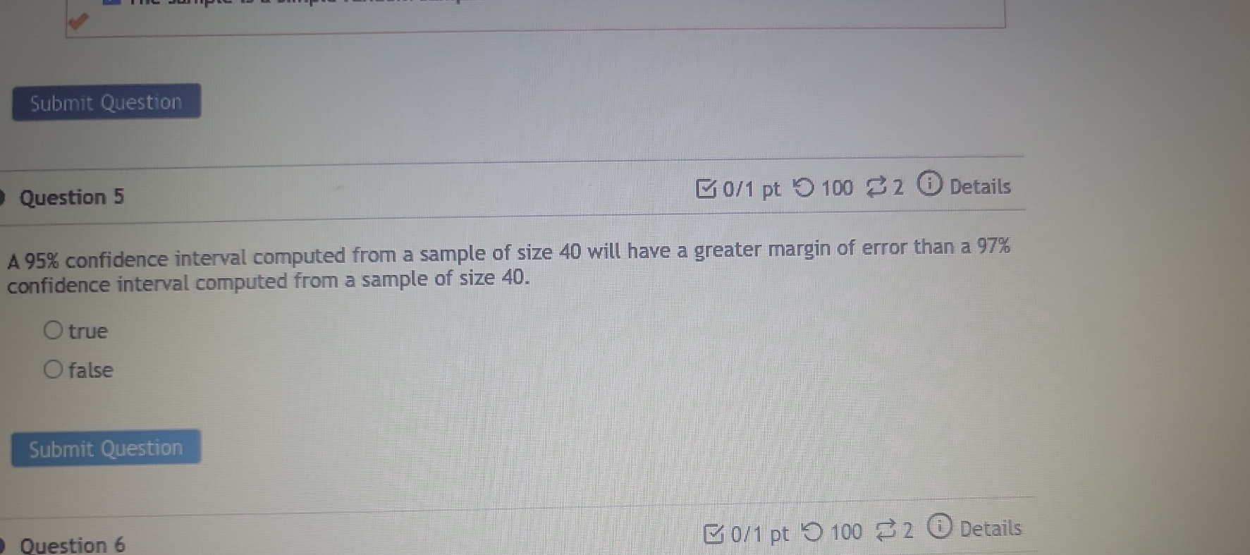 Submit Question
Question 5 □ 0/1 pt つ 100 %2 Details
A 95% confidence interval computed from a sample of size 40 will have a greater margin of error than a 97%
confidence interval computed from a sample of size 40.
true
false
Submit Question
Question 6 0/1 pt つ100 3 2 Details