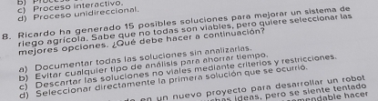 c Proceso interactivo
d) Proceso unidireccional.
8. Ricardo ha generado 15 posibles soluciones para mejorar un sistema de
riego agrícola. Sabe que no todas son viabies, pero quiere seleccionar las
mejores opciones. ¿Qué debe hacer a continuación?
a) Documentar todas las soluciones sin analizarias.
b) Evitar cualquier tipo de análisis para ahorrar tiempo.
c Descartar las soluciones no viales mediante criterios y restricciones.
d) Seleccionar directamente la primera solución que se ocurrió.
en un nuevo proyecto para desarrollar un robot
a i de as, pero se siente tentado mrndable hacer