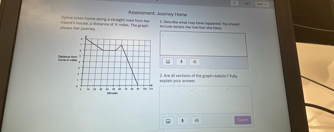 uf 1 Nel 
Assessment: Journey Home 
Sylvia bikes home along a straight road from her 1. Describe what may have happened. You should 
friend's house, a distance of 8 miles. The graph include details like how fast she bikes. 
shows her journey.
sqrt(± )
2. Are all sections of the graph realistic? Fully 
explain your answer.
sqrt(± ) Submit