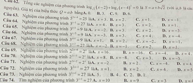 Cầu 62.  Tổng các nghiệm của phương trình log _sqrt(3)(x-2)+log _3(x-4)^2=0 là S=a+bsqrt(2) (với a,b là các
nguyên). Giá trị của biểu thức Q=ab bằngA. 0. B. 3. C. 9. D. 6.
Câu 63. Nghiệm của phương trình 5^(2x-4)=25 làA. x=3. B. x=2. C. x=1. D. x=-1.
Câu 64. Nghiệm của phương trình 3^(x-1)=27 làA. x=4. B. x=3. C. x=2. D. x=1.
Câu 65. Nghiệm của phương trình 3^(x-1)=9 là:A. x=-2. B. x=3. C. x=2. D. x=-3.
Câu 66. Nghiệm của phương trình 3^(x-2)=9 làA. x=-3 B. x=3. C. x=4. D. x=-4.
Câu 67. Nghiệm của phương trình 3^(x+1)=9 làA. x=1. B. x=2. C. x=-2. D. x=-1.
Câu 68. Nghiệm của phương trình 3^(x+2)=27 làA. x=-2. B. x=-1. C. x=2. D. x=1.
Câu 69. Nghiệm của phương trình 2^(2x-4)=2^x làA. x=16. B. x=-16 C. x=-4. D. x=4.
Câu 70. Nghiệm của phương trình 2^(2x-3)=2^x làA. x=8. B. x=-8 C. x=3. D. x=-3.
Câu 71. Nghiệm của phương trình 2^(2x-2)=2^x làA. x=-2. B. x=2. C. x=-4. D. x=4
Câu 72. Nghiệm của phương trình: 3^(2x-1)=27 làA. x=1. B. x=2. C. x=4. D. x=5
Câu 73. Nghiệm của phương trình 3^(2x+1)=27 làA. 5 . B. 4 . C. 2 . D. 1.
Câu 74. Tìm nghiệm của phương trình 3^(x-1)=27 A. x=10 B. x=9 C. x=3 D. x=4