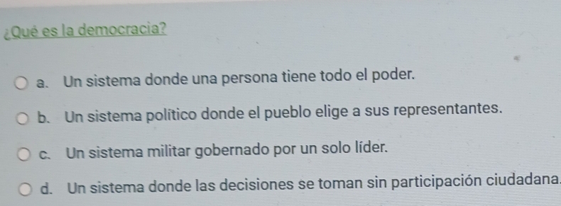 ¿Qué es la democracia?
a. Un sistema donde una persona tiene todo el poder.
b. Un sistema político donde el pueblo elige a sus representantes.
c. Un sistema militar gobernado por un solo líder.
d. Un sistema donde las decisiones se toman sin participación ciudadana