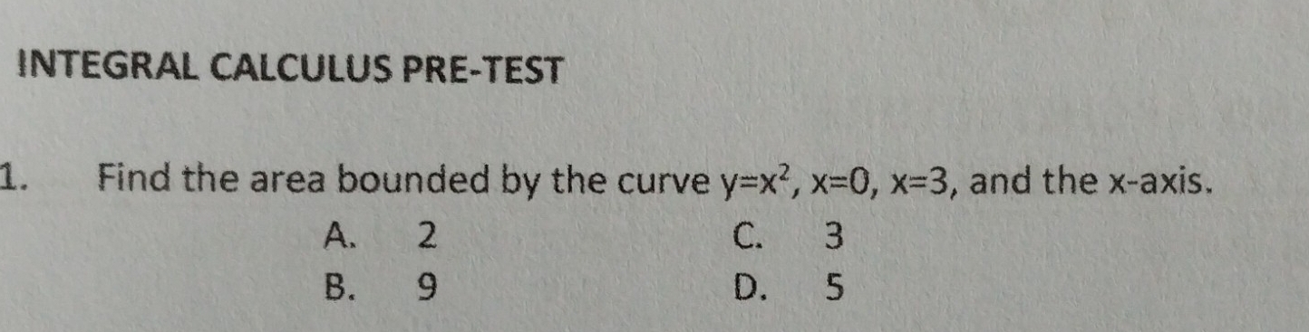 INTEGRAL CALCULUS PRE-TEST
1. Find the area bounded by the curve y=x^2, x=0, x=3 , and the x-axis.
A. 2 C. 3
B. 9 D. 5