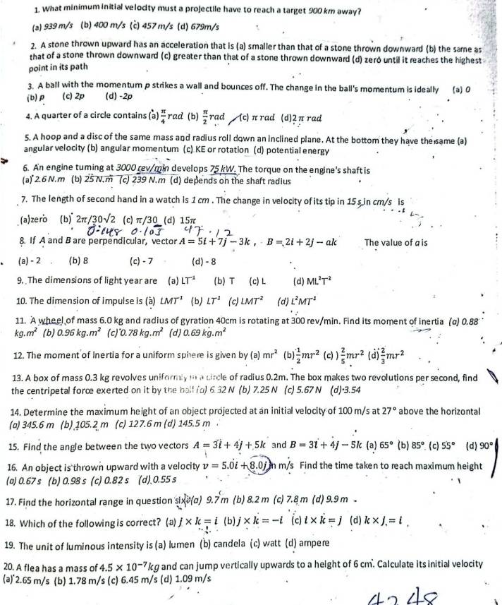 What minimum initial velocity must a projectile have to reach a target 900 km away?
(a) 939 m/s (b) 400 m/s (c) 457 m/s (d) 679m/s
2. A stone thrown upward has an acceleration that is (a) smaller than that of a stone thrown downward (b) the same as
that of a stone thrown downward (c) greater than that of a stone thrown downward (d) zeró until it reaches the highest
point in its path
3. A ball with the momentum p strikes a wall and bounces off. The change in the ball's momentum is ideally (a) 0
(b)p (c) 2p (d) -2p
4. A quarter of a circle contains (a)  π /4 rad (b)  π /2  rad (c) πrad (d)2π rad
5. A hoop and a disc of the same mass and radius roll down an inclined plane. At the bottom they have the same (a)
angular velocity (b) angular momentum (c) KE or rotation (d) potential energy
6. An engine tuming at 3000 rev/min develops 75 kW. The torque on the engine's shaft is
(a)"2.6N,m (b) 25 N.m (c) 239 N.m (d) depends on the shaft radius
7. The length of second hand in a watch is 1 cm . The change in velocity of its tip in 15 s in cm/s is
(a) zero (b) 2π /30sqrt(2) (c) π/30_ (d) 15π
8. If A and B are perpendicular, vector A=5i+7j-3k,-B=2i+2j-ak The value of ais
(a) - 2 (b)8 (c) - 7 (d) - 8
9. The dimensions of light year are (a) LT^(-1) (b) T (c) L (d) ML^2T^2
10. The dimension of impulse is (à) LMT^1 (b) LT^1 (c) LMT^2 (d) L^2MT^2
11. A wheel of mass 6.0 kg and radius of gyration 40cm is rotating at 300 rev/min. Find its moment of Inertia (α) 0.88
kg.m^2 (b) 0.96kg.m^2 (c) 0.78kg.m^2 (d) 0.69kg.m^2
12. The moment of Inertia for a uniform sphere is given by (a) mr^2 (b)  1/2 mr^2 (c) )  2/5 mr^2 (d)  2/3 mr^2
13. A box of mass 0.3 kg revolves uniformly t a dircle of radius 0.2m. The box makes two revolutions per second, find
the centripetal force exerted on it by the ball (a) 6.32 N (b) 7.25 N (c) 5.67 N (d)·3.54
14. Determine the maximum height of an object projected at an initial velocity of 100 m/s at 27° above the horizontal
(a) 345.6 m (b) 105.2 m (c) 12 7.6 m (d) 145.5 m .
15. Find the angle between the two vectors A=3i+4j+5k and B=31+4j-5k (a) 65° (b) 85° ( c) 55° (d) 90°
16. An object is thrown upward with a velocity v=5.0i+8.0j n m/s Find the time taken to reach maximum height
(a) 0.67 s (b) 0.98 s (c) 0.82 s (d).0.55 s
17. Find the horizontal range in question sixv(a) 9.7 m (b) 8.2 m (c) 7.8 m (d) 9.9 m 
18. Which of the following is correct? (a) j* k=i (b) j* k=-i (c) i* k=j (d) k* j=l,
19. The unit of luminous intensity is (a) lumen (b) candela (c) watt (d) ampere
20. A flea has a mass of 4.5* 10^(-7) kg and can jump vertically upwards to a height of 6 cm. Calculate its initial velocity
(a)˙2.65 m/s ; (b) 1.78 m/s (c) 6.45 m/s (d) 1.09 m/s