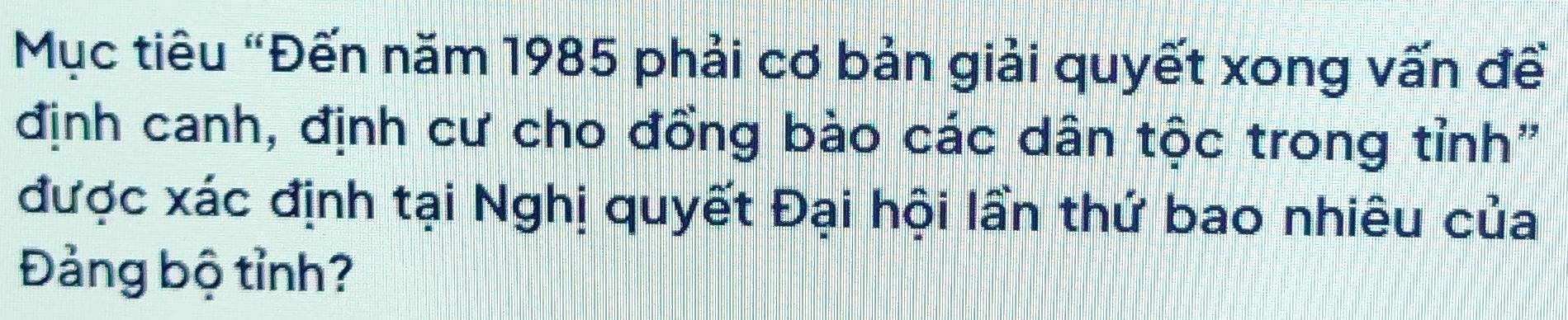 Mục tiêu "Đến năm 1985 phải cơ bản giải quyết xong vấn đề 
định canh, định cư cho đồng bào các dân tộc trong tỉnh" 
được xác định tại Nghị quyết Đại hội lần thứ bao nhiêu của 
Đảng bộ tỉnh?