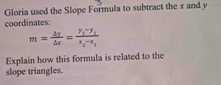 Gloria used the Slope Formula to subtract the x and y
coordinates:
m= △ y/△ x =frac y_2-y_1x_2-x_1
Explain how this formula is related to the 
slope triangles.