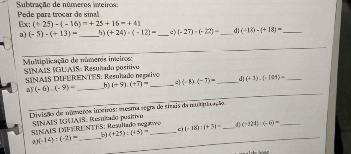 Subtração de números inteiros: 
Pede para trocar de sinal. 
Ex: (+25)-(-16)=+25+16=+41
a) (-5)-(+13)= _b) (+24)-(-12)= _ c) (-27)-(-22)= _d) (+18)-(+18)= _ 
Multiplicação de números inteiros: 
SINAIS IGUAIS: Resultado positivo 
SINAIS DIFERENTES: Resultado negativo 
a) (-6).(-9)= _b) (+9).(+7)= _c) (-8)· (+7)= _d) (+3).(-105)= _ 
Divisão de números inteiros: mesma regra de sinais da multiplicação. 
SINAIS IGUAIS: Resultado positivo 
SINAIS DIFERENTES: Resultado negativo (-18):(+3)= _d) (+324):(-6)=
a) (-14):(-2)= _b) (+25):(+5)= c) 
nal da base