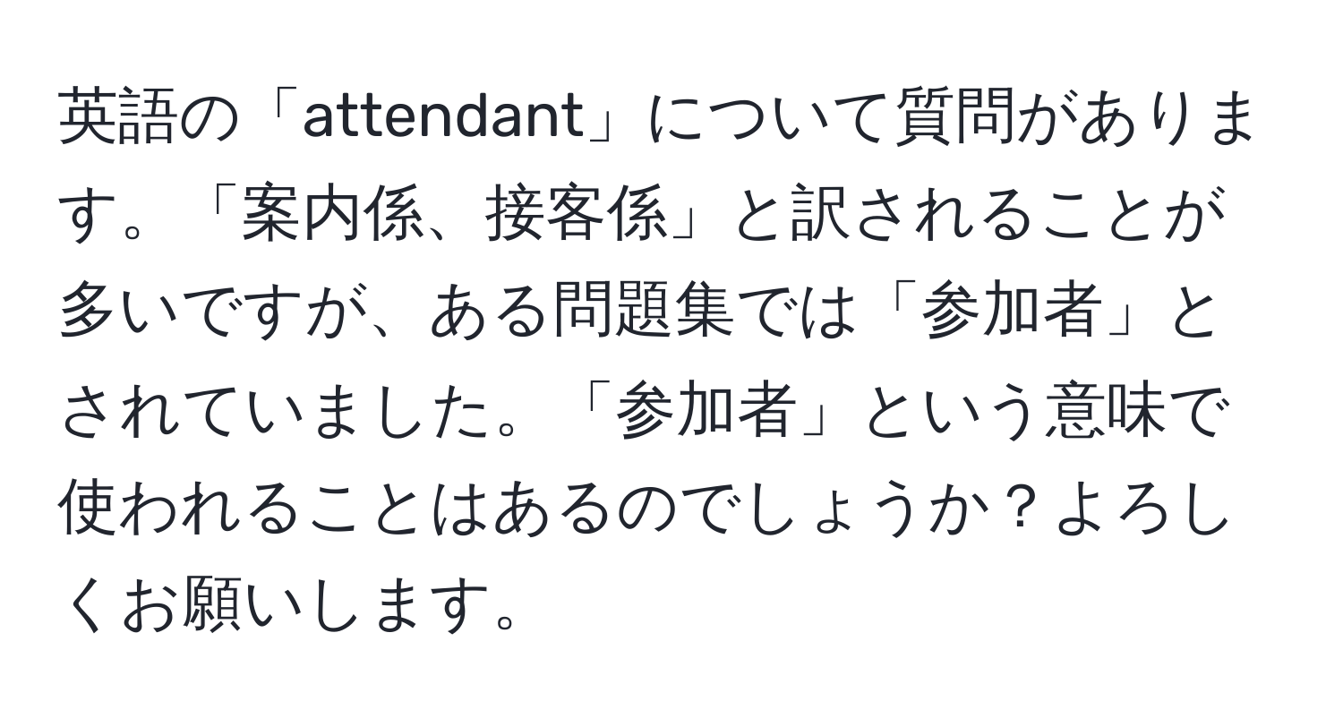 英語の「attendant」について質問があります。「案内係、接客係」と訳されることが多いですが、ある問題集では「参加者」とされていました。「参加者」という意味で使われることはあるのでしょうか？よろしくお願いします。