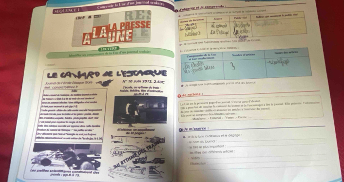 SEOLENCET Conceteir la Lne d'un journal scolaire
BnF  == RES   lobserve et je comprends :
MAPRESSE 
de tormulle des
Idostiller les composantes de la Use d'un journal sculaire LECTURE 
LE CANARD SE L'ESTGUE
Mef : canard 1 6t tree.t Journal de l'école Estaque Gare N° 10 Juin 2012, 2,50C
—   dde théâtre, fim d'animatioe L'école, ou rythme du train : d Je réagis aux sujets propasés par la lne 
de france : Céttall à la ln du moie de ma deto el Moèe comed de lestagre, du mallao samal scolare pp.25 à 79   de retiens:
L à Pas pœur mcorvalé le pote (pp.2-15 ons en sommes tés fen ! One délégation d'et rondoe La Une est la pressière page d'un joursal. C'est sa carte d'idemrité
L'otre grande aftaire de cette année aus été l'ungousment Elle a pour but de susciter la carinsité du lecieur et de l'encounager à lire le jounal. Ele polsene lartonnation
e  trte lécute cour les tine et les œœes : cntde, denle du jour de munière visible et annonce les articles à l'intérieur du journal.
y est passé pour expèmer la mogie de brain tie d'antontion enpuête, thédive, photographie, récit; tout  E lle peur se compeset des éléments sorvant   Maschene ; - Editorial ; - Ventre ; - Ctrille   
Jste. Une mbrique nouvelle est apparue dans cette demière
On y décorme que l'eau of l'énergie ne sont par toujours   sté de ur  un  sn clèm e n  Je m'exerce :
n de comand de 'Tatqoe : '' Les aeties écote  de 32 poge   
aiaées rasnnablement au saix même de l'école (pp.16 à 24)
_
Je ils la Une ci-dessous et je dégage :
_
- le nom du joural 
- le litre le plus importont :
les litres des différents articles :
rédilo 
_
_
_
Fillustration
Les petites scientifiques construisent des ponts : pp.8 à 15.