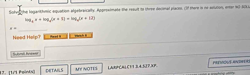 Solve the logarithmic equation algebraically. Approximate the result to three decimal places. (If there is no solution, enter NO SOLL
log _4x+log _4(x+5)=log _4(x+12)
x=
_ 
Need Help? Read it Watch It 
Submit Answer 
17. [1/1 Points] DETAILS MY NOTES LARPCALC11 3.4.527.XP. PREVIOUS ANSWER