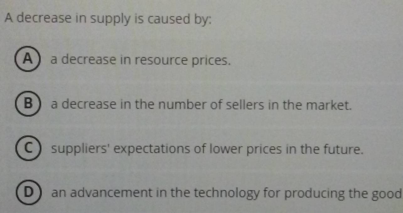 A decrease in supply is caused by:
A a decrease in resource prices.
B) a decrease in the number of sellers in the market.
C) suppliers' expectations of lower prices in the future.
D) an advancement in the technology for producing the good