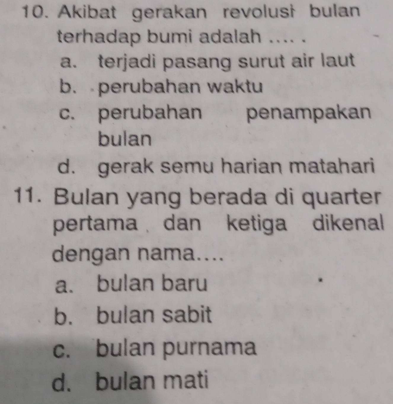 Akibat gerakan revolusi bulan
terhadap bumi adalah .... .
a. terjadi pasang surut air laut
b. perubahan waktu
c. perubahan penampakan
bulan
d. gerak semu harian matahari
11. Bulan yang berada di quarter
pertama dan ketiga dikenal 
dengan nama....
a. bulan baru
b. bulan sabit
c. bulan purnama
d. bulan mati