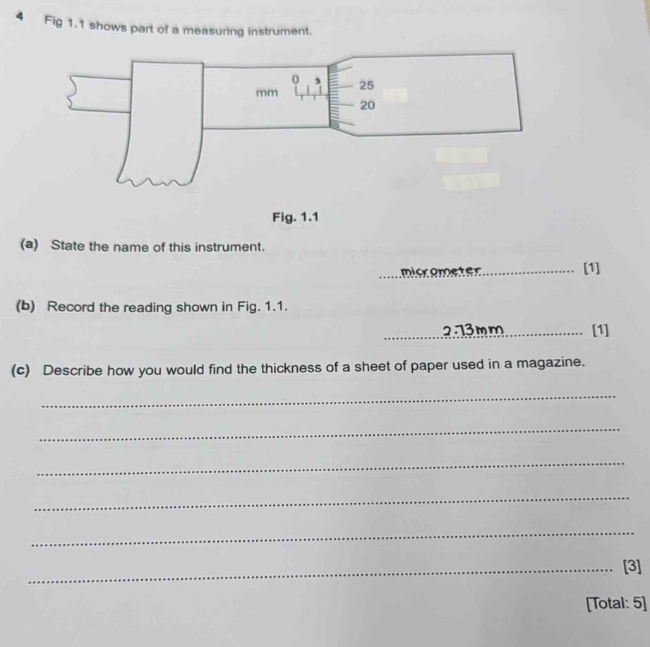 Fig 1.1 shows part of a measuring instrument. 
Fig. 1.1 
(a) State the name of this instrument. 
micometer_ 
[1] 
(b) Record the reading shown in Fig. 1.1. 
_2.73mm_ [1] 
(c) Describe how you would find the thickness of a sheet of paper used in a magazine. 
_ 
_ 
_ 
_ 
_ 
_[3] 
[Total: 5]