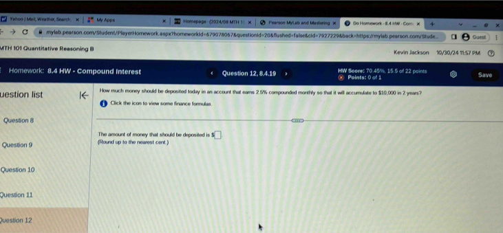 Yahoo | Mail, Weather, Search. My Apps Homepage - (2024/08 MTH 1 × Pearson MyLab and Mastering X Do Homework - 8.4 HW - Com： X 
mylab.pearson.com/Student/PlayerHomework.aspx?homeworkid=679078067&questionid=20&flushed=false&cfd=7927229&back=https://mylab.pearson.com/Stude. Guest 
MTH 101 Quantitative Reasoning B Kevin Jackson 10/30/24 11:57 PM 
Homework: 8.4 HW - Compound Interest Question 12, 8.4.19 HW Sore: 70.45%, 15.5 of 22 points Save 
Points: 0 of 1 
uestion list How much money should be deposited today in an account that earns 2.5% compounded monthly so that it will accumulate to $10,000 in 2 years? 
Click the icon to view some finance formulas. 
Question 8 
The amount of money that should be deposited is s□
Question 9 (Round up to the nearest cent.) 
Question 10 
Question 11 
Question 12