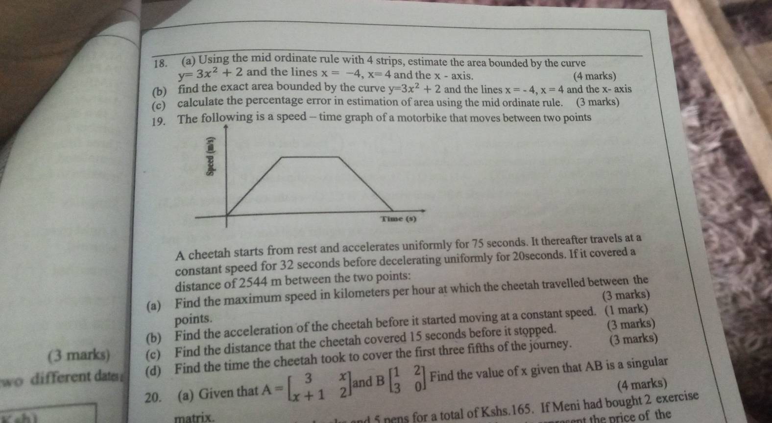 Using the mid ordinate rule with 4 strips, estimate the area bounded by the curve
y=3x^2+2 and the lines x=-4, x=4 and the x - axis. 
(4 marks) 
(b) find the exact area bounded by the curve y=3x^2+2 and the lines x=-4, x=4 and the x - axis 
(c) calculate the percentage error in estimation of area using the mid ordinate rule. (3 marks) 
19. The following is a speed - time graph of a motorbike that moves between two points 
A cheetah starts from rest and accelerates uniformly for 75 seconds. It thereafter travels at a 
constant speed for 32 seconds before decelerating uniformly for 20seconds. If it covered a 
distance of 2544 m between the two points: 
(a) Find the maximum speed in kilometers per hour at which the cheetah travelled between the 
points. (3 marks) 
(b) Find the acceleration of the cheetah before it started moving at a constant speed. (1 mark) 
(3 marks) (c) Find the distance that the cheetah covered 15 seconds before it stopped. (3 marks) 
wo different date (d) Find the time the cheetah took to cover the first three fifths of the journey. (3 marks) 
20. (a) Given that A=beginbmatrix 3&x x+1&2endbmatrix and Bbeginbmatrix 1&2 3&0endbmatrix Find the value of x given that AB is a singular 
(4 marks) 
Kchì matrix. 
nd 5 pens for a total of Kshs. 165. If Meni had bought 2 exercise 
ant the price of the