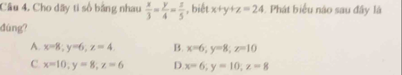 Cho dãy ti số bảng nhau  x/3 = y/4 = z/5  , biết x+y+z=24 Phát biểu nào sau đây là
đúng?
A. x=8; y=6; z=4. B. x=6; y=8; z=10
C. x=10, y=8; z=6 D. x=6; y=10; z=8