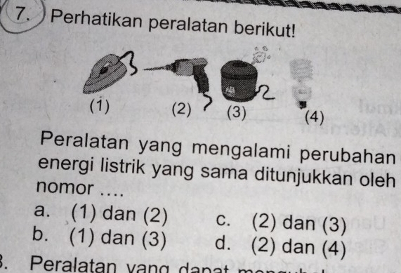 Perhatikan peralatan berikut!
(1) (2) (3) (4)
Peralatan yang mengalami perubahan
energi listrik yang sama ditunjukkan oleh
nomor ....
a. (1) dan (2) c. (2) dan (3)
b. (1) dan (3) d. (2) dan (4)