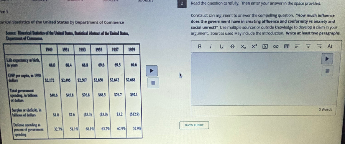 Read the question carefully. Then enter your answer in the space provided. 
ce1 
Construct can argument to answer the compeiling question. "How much influence 
torical Statistics of the United States by Department of Commerce does the government have in creating affluence and conformity vs anxiety and 
social unrest?" Use multiple sources or outside knowledge to develop a claim in your 
Source: Historical Statistics of the United States, Statistical Abstract of the United States, argument. Sources used May include the introduction. Write at least two paragraphs, 
B i U G 
0 Words 
SHOW RUBRIC