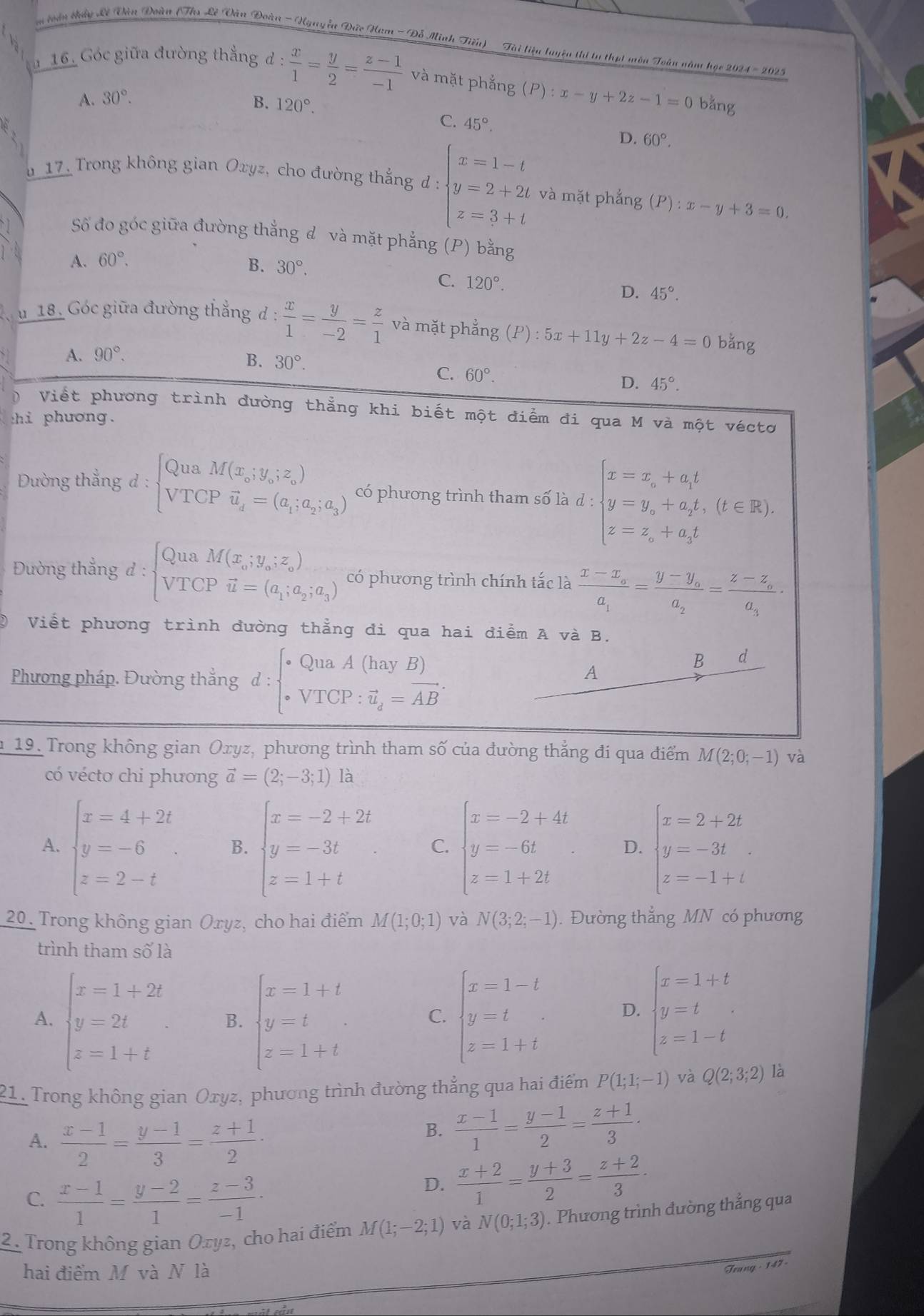 voàn chấy Lê Tòn Đoàn (Th Lê Vàn Đoàn - Nguyễa Đức Ham - Đỗ Minh Tiên) - Tài liệu luyện thi ta thụt môn Toàn năm học 2024 - 2025
16. Góc giữa đường thắng đ d: x/1 = y/2 = (z-1)/-1  và mặt phẳng (P):x-y+2z-1=0bar g
A. 30°. B. 120°.
C. 45°.
D. 60°.
u 17. Trong không gian Oxyz, cho đường thắng d : beginarrayl x=1-t y=2+2t z=3+tendarray. và mặt phẳng (P):x-y+3=0.
Số đo góc giữa đường thắng đ và mặt phẳng (P) bằng
A. 60°.
B. 30°.
C. 120°.
D. 45°.
u 18. Góc giữa đường thẳng d  x/1 = y/-2 = z/1  và mặt phẳng (P):5x+11y+2z-4=0 bằng
A. 90°.
B. 30°.
C. 60°.
D. 45°.
D Viết phương trình dường thẳng khi biết một điểm đi qua M và một véctơ
thi phương.
Đường thắng 1: :beginarrayl QuaM(x_0;y_0;z_0) VTCPvector u_d=(a_1;a_2;a_3)endarray. có phương trình tham số là d : beginarrayl x=x_0+a_1t y=y_0+a_2t,(t∈ Z). z=z_0+a_3tendarray.
Đường thẳng d:beginarrayl QuaM(x_0;y_0;z_0) VTCPvector u=(a_1;a_2;a_3)endarray. có phương trình chính tắc là frac x-x_oa_1=frac y-y_oa_2=frac z-z_oa_3·
② Viết phương trình đường thẳng đi qua hai điểm A và B.
Phương pháp. Đường thắng d:beginarrayl QuaA(hayB) overline VTCP:VT_d=overline ABendarray. .
B d
A
n 19. Trong không gian Oxyz, phương trình tham số của đường thẳng đi qua điểm M(2;0;-1) và
có vécto chi phương vector a=(2;-3;1) là
A. beginarrayl x=4+2t y=-6 z=2-tendarray. B. beginarrayl x=-2+2t y=-3t z=1+tendarray. C. beginarrayl x=-2+4t y=-6t z=1+2tendarray. D. beginarrayl x=2+2t y=-3t z=-1+tendarray.
20. Trong không gian Oryz, cho hai điểm M(1;0;1) và N(3;2;-1). Đường thẳng MN có phương
trình tham số là
A. beginarrayl x=1+2t y=2t z=1+tendarray. B. beginarrayl x=1+t y=t z=1+tendarray. C. beginarrayl x=1-t y=t z-1+tendarray. D. beginarrayl x=1+t y=t z=1-tendarray.
21. Trong không gian Oxyz, phương trình đường thẳng qua hai điểm P(1;1;-1) và Q(2;3;2) là
A.  (x-1)/2 = (y-1)/3 = (z+1)/2 ·
B.  (x-1)/1 = (y-1)/2 = (z+1)/3 ·
C.  (x-1)/1 = (y-2)/1 = (z-3)/-1 ·
D.  (x+2)/1 = (y+3)/2 = (z+2)/3 ·
2. Trong không gian Oxyz, cho hai điểm M(1;-2;1) và N(0;1;3). Phương trình đường thắng qua
hai điểm M và N là
Trung - 147 -