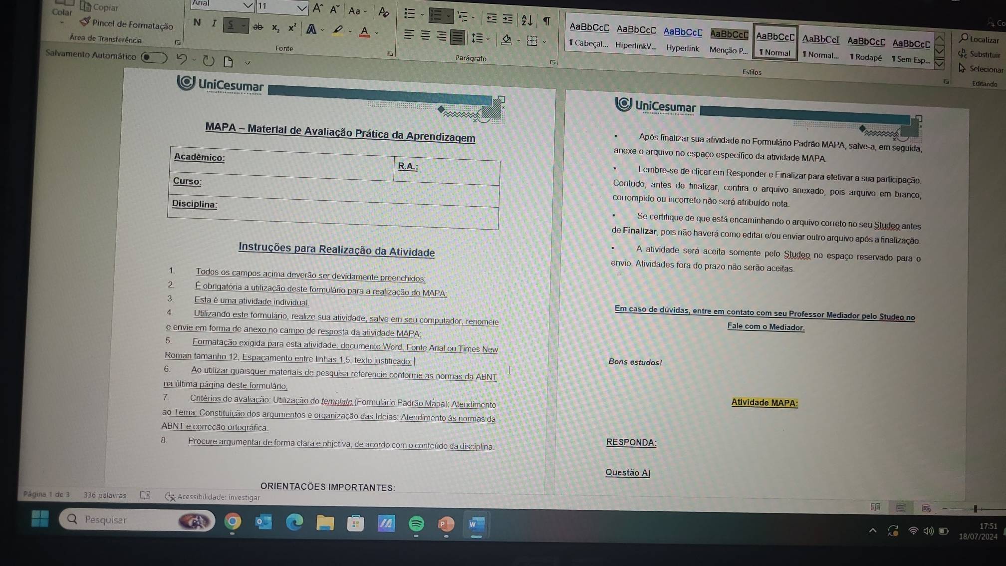 Copiar
Colar
4C
AaBbCcD AaBbCcC AaBbCcD AaBbCcD
Pincel de Formatação N I ab AaBbCcC AaBbCcI AaBbCcC AaBbCcC
Área de Transferência
O Localizar
Fonte
S Substituir
# Cabeçal... HiperlinkV... Hyperlink  Menção P... 1 Normal 1 Normal... 1 Rodapé 1 Sem Esp...  Selecionar
Salvamento Automático Parágrafo Estilos
Editando
UniCesumar UniCesumar
        
MAPA - Material de Avaliação Prática da Aprendizag
Após finalizar sua atividade no Formulário Padrão MAPA, salve-a, em seguida,
anexe o arquivo no espaço específico da atividade MAPA
Lembre-se de clicar em Responder e Finalizar para efetivar a sua participação.
Contudo, antes de finalizar, confira o arquivo anexado, pois arquivo em branco,
corrompido ou incorreto não será atribuído nota.
Se certifique de que está encaminhando o arquivo correto no seu Studeo antes
de Finalizar, pois não haverá como editar e/ou enviar outro arquivo após a finalização
A atividade será aceita somente pelo Studeo no espaço reservado para o
Instruções para Realização da Atividade envio. Atividades fora do prazo não serão aceitas.
1. Todos os campos acima deverão ser devidamente preenchidos;
2É obrigatória a utilização deste formulário para a realização do MAPA;
3. Esta é uma atividade individual. Em caso de dúvidas, entre em contato com seu Professor Mediador pelo Studeo no
4. Utilizando este formulário, realize sua atividade, salve em seu computador, renomeie Fale com o Mediador.
e envie em forma de anexo no campo de resposta da atividade MAPA:
5. Formatação exigida para esta atividade: documento Word, Fonte Arial ou Times New
Roman tamanho 12, Espaçamento entre linhas 1,5, texto justificado;
Bons estudos!
6. Ao utilizar quaisquer materiais de pesquisa referencie conforme as normas da ABNT
na última página deste formulário; Atividade MAPA:
7. Critérios de avaliação: Utilização do template (Formulário Padrão Mapa); Atendimento
ao Tema; Constituição dos argumentos e organização das Ideias; Atendimento às normas da
ABNT e correção ortográfica.
8. Procure argumentar de forma clara e objetiva, de acordo com o conteúdo da disciplina
RESPONDA:
Questão A)
ORIENTACÕES IMPORTANTES:
Página 1 de 3 336 palavras  Acessibilidade: investigar

Pesquisar
17:51
18/07/2024