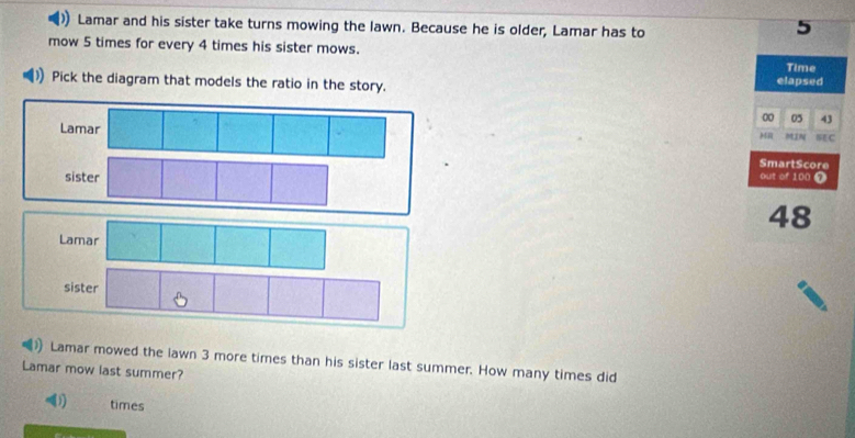 Lamar and his sister take turns mowing the lawn. Because he is older, Lamar has to
5
mow 5 times for every 4 times his sister mows. Time 
Pick the diagram that models the ratio in the story. elapsed 
00 05 43
Lamar SEC 
MIN 
SmartScore 
out of 100 7
48
Lamar 
sister 
Lamar mowed the lawn 3 more times than his sister last summer. How many times did 
Lamar mow last summer? 
times