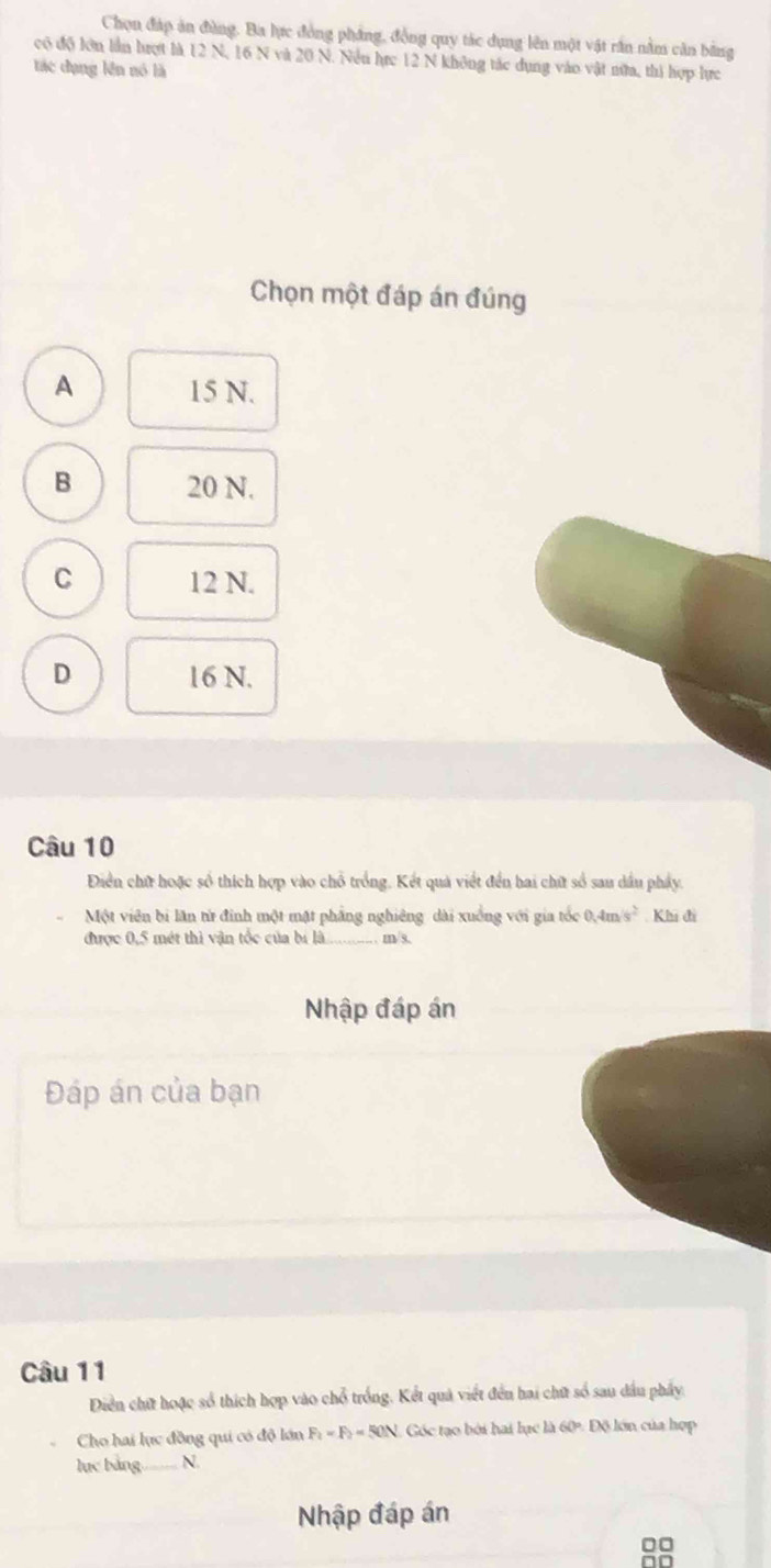 Chọn đáp ăn đùng. Ba lực đồng pháng, đồng quy tác dụng lên một vật rần nằm cân bằng
có độ lớn lần hượt là 12 N, 16 N và 20 N. Nều hực 12 N không tác dụng vào vật nữa, thì hợp lực
tác dụng lên nó là
Chọn một đáp án đúng
A 15 N.
B 20 N.
C 12 N.
D 16 N.
Câu 10
Điển chữ hoặc số thích hợp vào chỗ trồng. Kết quả viết đến bai chữ số sau dầu pháy.
Một viên bi lãn từ đinh một mật phẳng nghiêng dài xuồng với gia tốc 0.4m/s^2 Khi đi
được 0,5 mét thì vận tốc của bí là_ . m/s,
Nhập đáp án
Đáp án của bạn
Câu 11
Diễn chứ hoặc số thích hợp vào chỗ trống. Kết quả viết đến hai chữ số sau dầu phẩy,
Cho hai lực đồng qui có độ lớn F_2=F_2=50N Góc tạo bởi hai lục là 60º Độ lớn của hợp
lục bảng._ N.
Nhập đáp án
0□
no