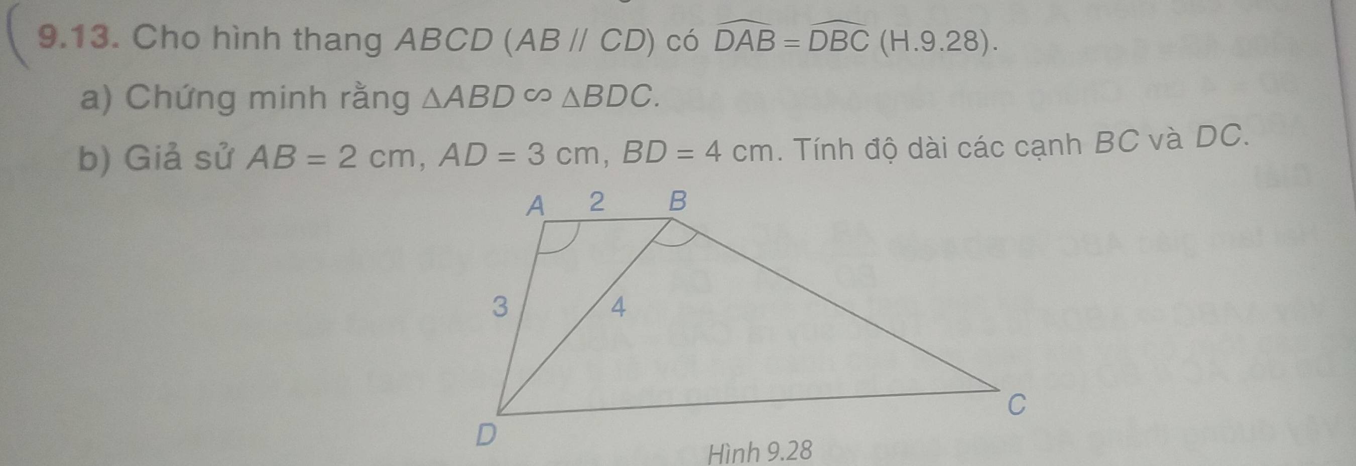 Cho hình thang ABCD (ABparallel CD) có widehat DAB=widehat DBC(H.9.28). 
a) Chứng minh rằng △ ABD∈fty △ BDC. 
b) Giả sử AB=2cm, AD=3cm, BD=4cm. Tính độ dài các cạnh BC và DC.