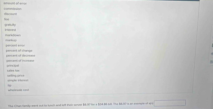 amount of error 
commission 
discount 
fee 
gratuity 
interest 
markdown 
markup 
percent error 
percent of change 
percent of decrease 
percent of increase 
principal 
sales tax 
selling price 
simple interest 
tip 
wholesale cost 
The Chan family went out to lunch and left their server $6.97 for a $34.86 bill. The $6.97 is an example of a(n)