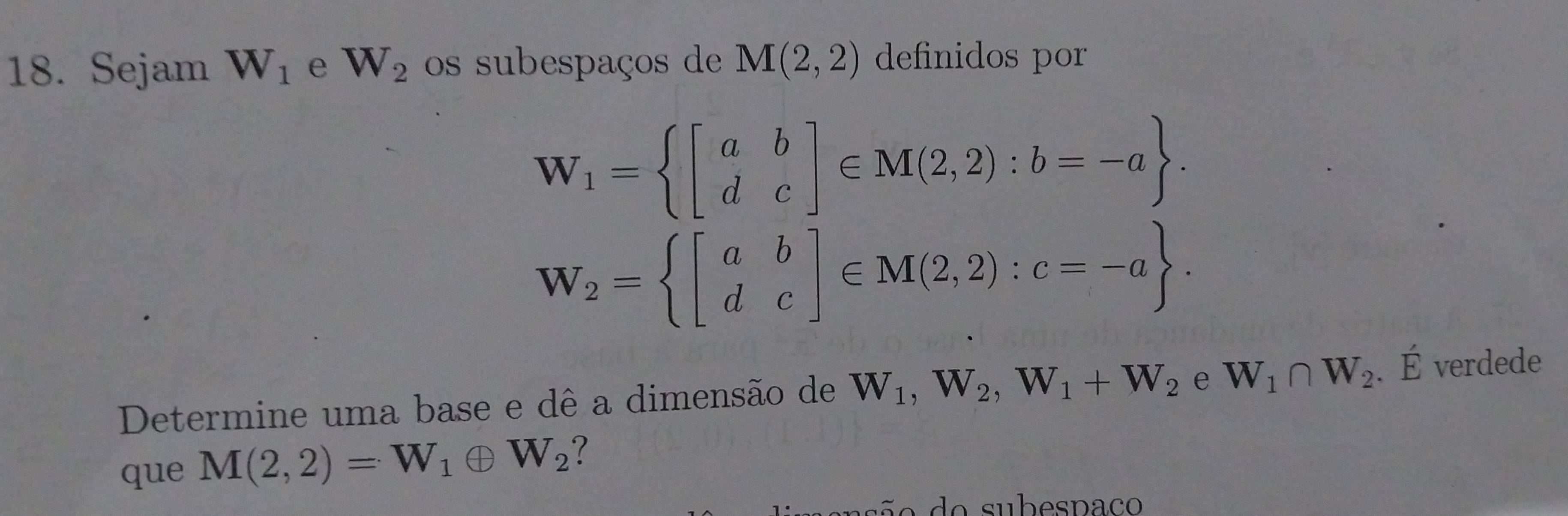 Sejam W_1 e W_2 os subespaços de M(2,2) definidos por
W_1= beginbmatrix a&b d&cendbmatrix ∈ M(2,2):b=-a.
W_2= beginbmatrix a&b d&cendbmatrix ∈ M(2,2):c=-a. 
Determine uma base e dê a dimensão de W_1, W_2, W_1+W_2 e W_1∩ W_2 、É verdede 
que M(2,2)=W_1oplus W_2 ?