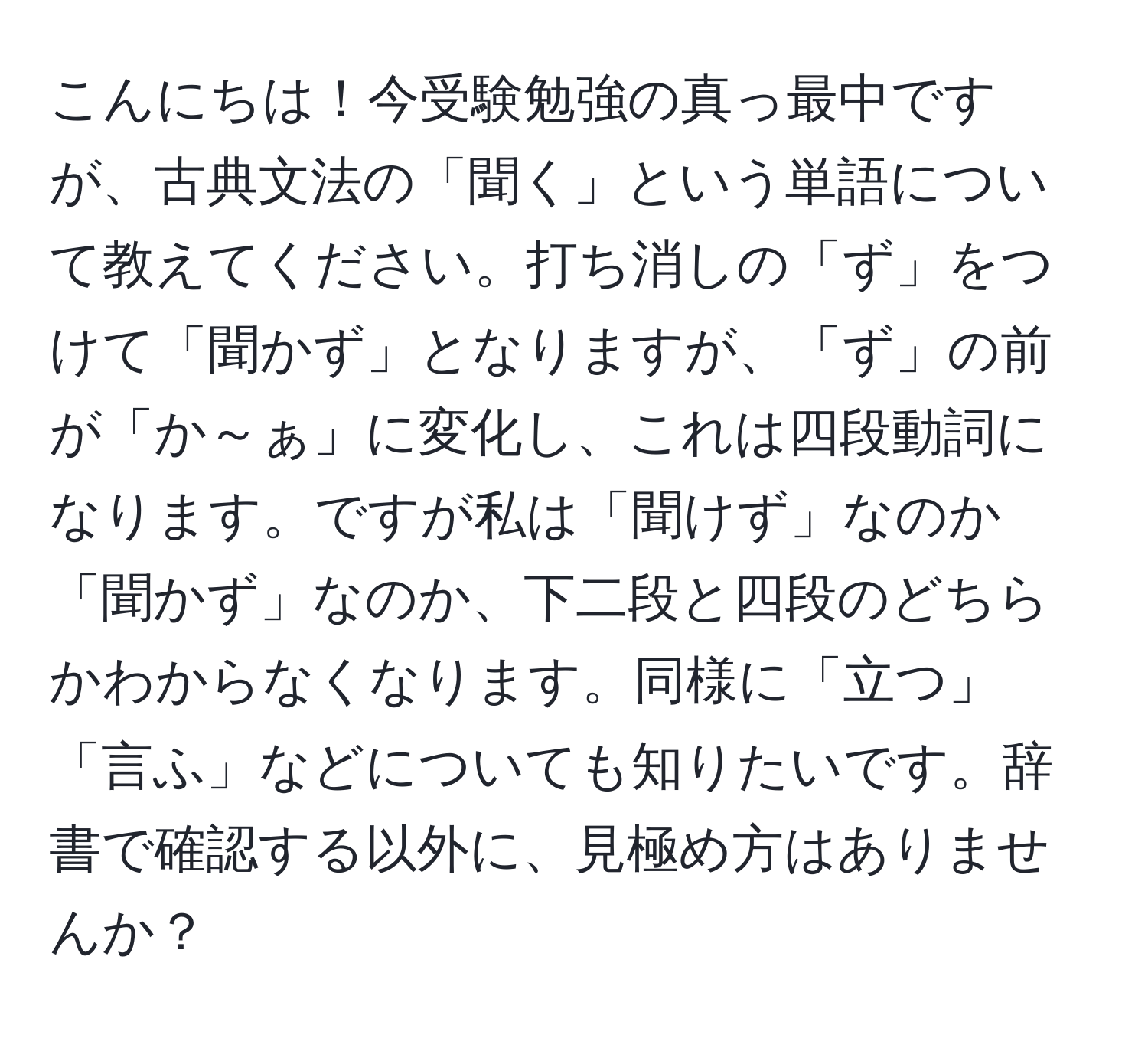 こんにちは！今受験勉強の真っ最中ですが、古典文法の「聞く」という単語について教えてください。打ち消しの「ず」をつけて「聞かず」となりますが、「ず」の前が「か～ぁ」に変化し、これは四段動詞になります。ですが私は「聞けず」なのか「聞かず」なのか、下二段と四段のどちらかわからなくなります。同様に「立つ」「言ふ」などについても知りたいです。辞書で確認する以外に、見極め方はありませんか？