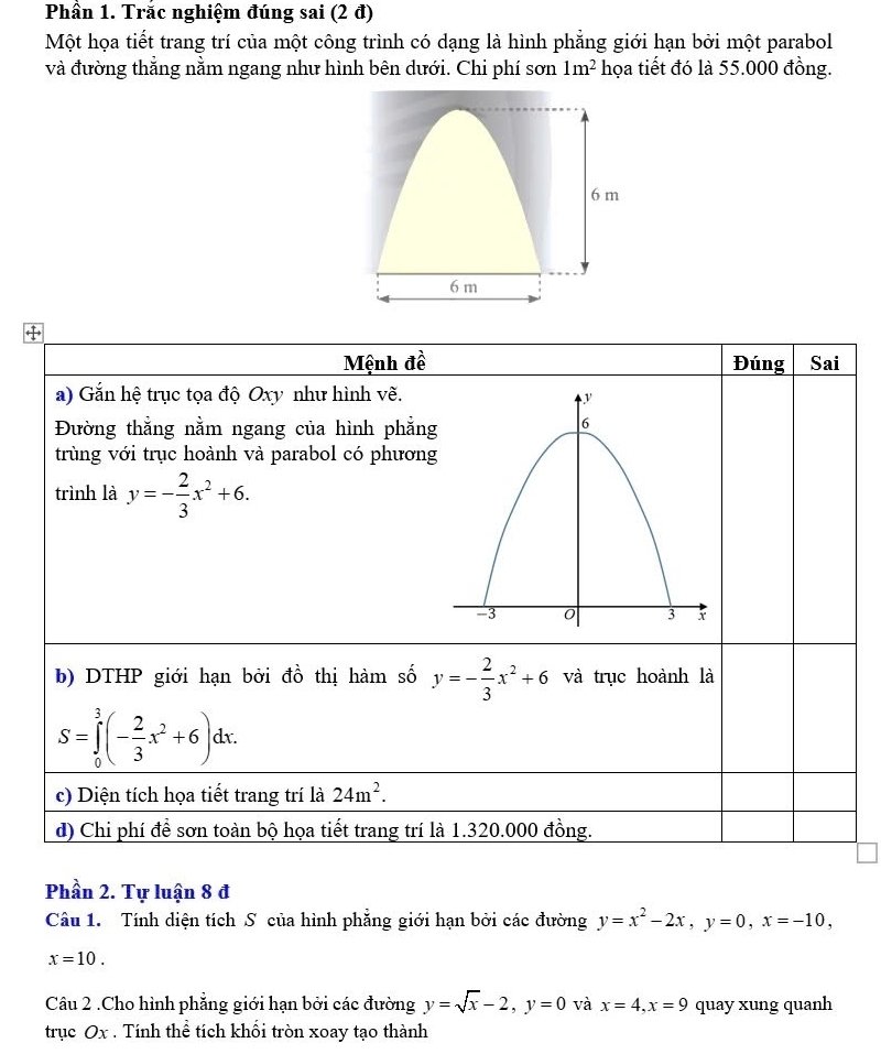 Phần 1. Trắc nghiệm đúng sai (2 đ) 
Một họa tiết trang trí của một công trình có dạng là hình phẳng giới hạn bởi một parabol 
và đường thẳng nằm ngang như hình bên dưới. Chi phí sơn 1m^2 họa tiết đó là 55.000 đồng. 
Mệnh đề Đúng Sai 
a) Gắn hệ trục tọa độ Oxy như hình vẽ. 
Đường thẳng nằm ngang của hình phẳng 
trùng với trục hoành và parabol có phương 
trình là y=- 2/3 x^2+6. 
b) DTHP giới hạn bởi đồ thị hàm số y=- 2/3 x^2+6 và trục hoành là
S=∈tlimits _0^(3(-frac 2)3x^2+6)dx. 
c) Diện tích họa tiết trang trí là 24m^2. 
d) Chi phí để sơn toàn bộ họa tiết trang trí là 1.320.000 đồng. 
Phần 2. Tự luận 8 đ 
Câu 1. Tính diện tích S của hình phẳng giới hạn bởi các đường y=x^2-2x, y=0, x=-10,
x=10. 
Câu 2 .Cho hình phẳng giới hạn bởi các đường y=sqrt(x)-2, y=0 và x=4, x=9 quay xung quanh 
trục Ox. Tính thể tích khối tròn xoay tạo thành