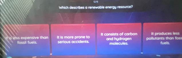 12/15
Which describes a renewable energy resource?
It is less expensive than It is more prone to It consists of carbon and hydrogen pollutants than foss It produces less
fossil fuels. serious accidents. molecules. fuels.