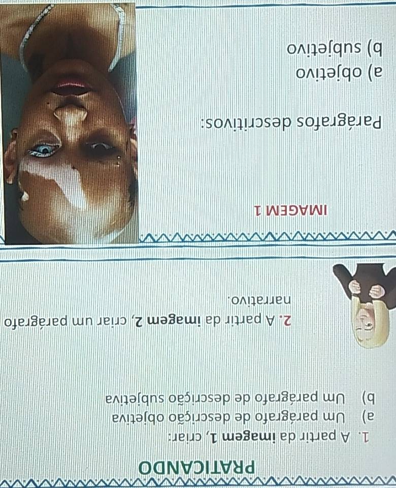 PRATICANDO 
1. A partir da imagem 1, criar: 
a) Um parágrafo de descrição objetiva 
b) Um parágrafo de descrição subjetiva 
2. A partir da imagem 2, criar um parágrafo 
narrativo. 
IMAGEM 1 
Parágrafos descritivos: 
a) objetivo 
b) subjetivo