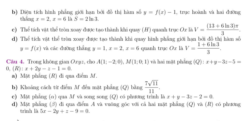 b) Diện tích hình phẳng giới hạn bởi đồ thị hàm số y=f(x)-1 , trục hoành và hai đường
thẳng x=2, x=6 là S=2ln 3.
c) Thể tích vật thể tròn xoay được tạo thành khi quay (H) quanh trục Ox là V= ((13+6ln 3)π )/3 .
d) Thể tích vật thể tròn xoay được tạo thành khi quay hình phẳng giới hạn bởi đồ thị hàm số
y=f(x) và các đường thẳng y=1, x=2, x=6 quanh trục Ox là V= (1+6ln 3)/3 . 
Câu 4. Trong không gian Oxyz, cho A(1;-2;0), M(1;0;1) và hai mặt phẳng (Q): x+y-3z-5=
0,(R): x+2y-z-1=0. 
a) Mặt phẳng (R) đi qua điểm M.
b) Khoảng cách từ điểm M đến mặt phẳng (Q) bằng  7sqrt(11)/11 .
c) Mặt phẳng (α) qua M và song song (Q) có phương trình là x+y-3z-2=0.
d) Mặt phẳng (β) đi qua điểm A và vuông góc với cả hai mặt phẳng (Q) và (R) có phương
trình là 5x-2y+z-9=0.