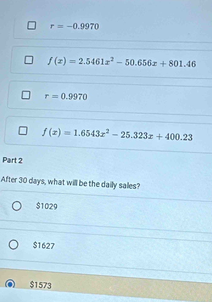 r=-0.9970
f(x)=2.5461x^2-50.656x+801.46
r=0.9970
f(x)=1.6543x^2-25.323x+400.23
Part 2
After 30 days, what will be the daily sales?
$1029
$1627
$1573
