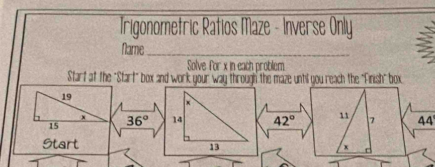 Trigonometric Ratios Maze - Inverse Only 
Name_ 
: 
Solve for x in each problem. 
Start at the "Start" box and work your way through the maze until you reach the "Finish" box
19
x 36° 42° 11 7 44
15
Startx