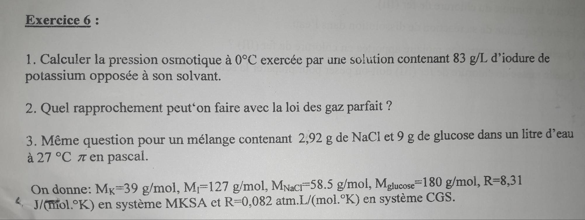 Calculer la pression osmotique à 0°C exercée par une solution contenant 83 g/L d'iodure de 
potassium opposée à son solvant. 
2. Quel rapprochement peut‘on faire avec la loi des gaz parfait ? 
3. Même question pour un mélange contenant 2,92 g de NaCl et 9 g de glucose dans un litre d'eau 
à 27°C π en pascal. 
On donne: M_K=39 g /mol, M_I=127g/mol, M_NaCl=58.5g/mol, M_glucos e=180g/mol, R=8,31
2、 J/(mol.°K) en système MKSA et R=0,082 atm.I /(mol.^circ K) ) en système CGS.