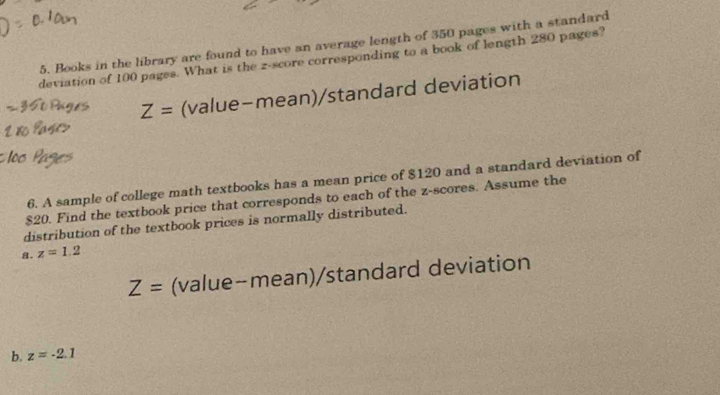 Books in the library are found to have an average length of 350 pages with a standard 
deviation of 100 pages. What is the z-score corresponding to a book of length 280 pages?
Z= (value-mean)/standard deviation 
6. A sample of college math textbooks has a mean price of $120 and a standard deviation of
$20. Find the textbook price that corresponds to each of the z-scores. Assume the 
distribution of the textbook prices is normally distributed. 
a. z=1.2
Z= (value-mean)/standard deviation 
b. z=-2.1