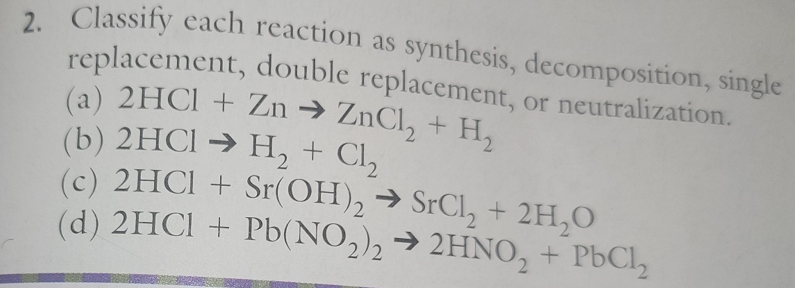 Classify each reaction as synthesis, decomposition, single 
replacement, double replacement, or neutralization. 
(a) 2HCl+Znto ZnCl_2+H_2
(b) 2HClto H_2+Cl_2
(c) 2HCl+Sr(OH)_2to SrCl_2+2H_2O
(d) 2HCl+Pb(NO_2)_2to 2HNO_2+PbCl_2