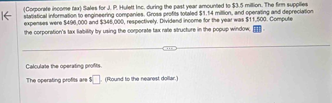 (Corporate income tax) Sales for J. P. Hulett Inc. during the past year amounted to $3.5 million. The firm supplies 
statistical information to engineering companies. Gross profits totaled $1.14 million, and operating and depreciation 
expenses were $496,000 and $346,000, respectively. Dividend income for the year was $11,500. Compute 
the corporation's tax liability by using the corporate tax rate structure in the popup window, 
Calculate the operating profits. 
The operating profits are $□. (Round to the nearest dollar.)