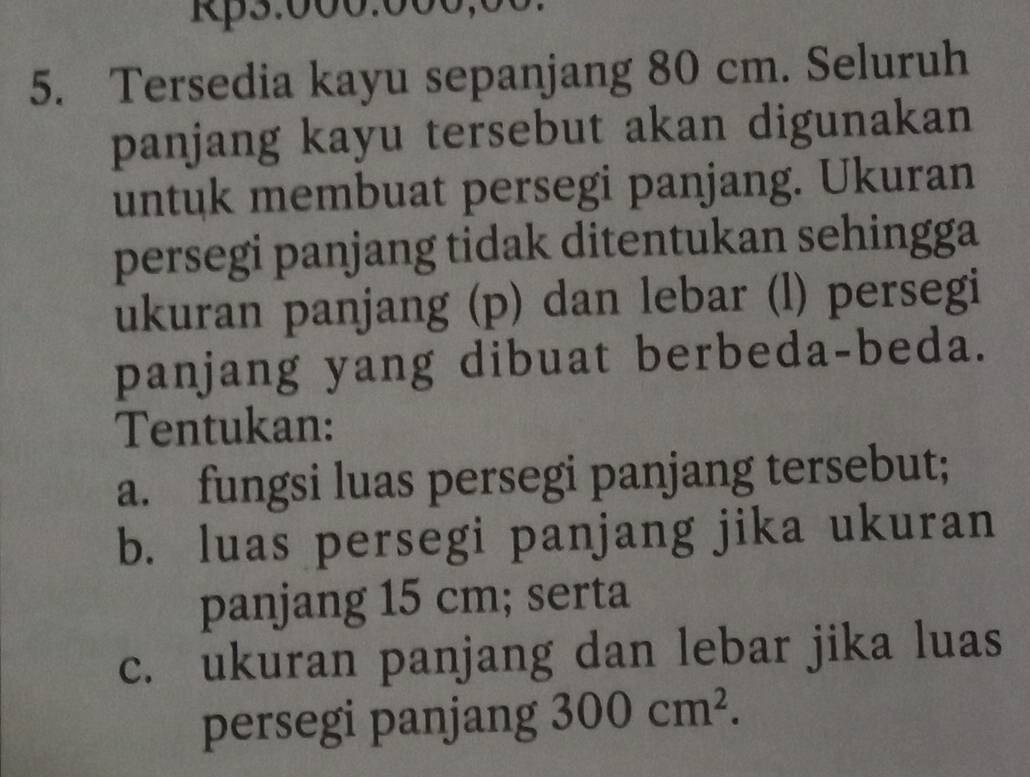 Kp5:000.000,00
5. Tersedia kayu sepanjang 80 cm. Seluruh 
panjang kayu tersebut akan digunakan 
untuk membuat persegi panjang. Ukuran 
persegi panjang tidak ditentukan sehingga 
ukuran panjang (p) dan lebar (l) persegi 
panjang yang dibuat berbeda-beda. 
Tentukan: 
a. fungsi luas persegi panjang tersebut; 
b. luas persegi panjang jika ukuran 
panjang 15 cm; serta 
c. ukuran panjang dan lebar jika luas 
persegi panjang 300cm^2.