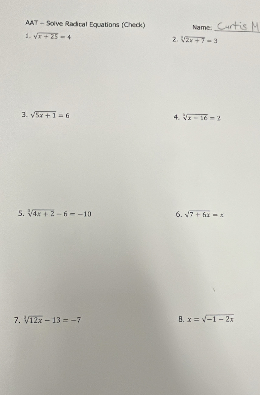 AAT - Solve Radical Equations (Check) 
Name: 
1. sqrt(x+25)=4
_ 
2. sqrt[3](2x+7)=3
3. sqrt(5x+1)=6
4. sqrt[3](x-16)=2
5. sqrt[3](4x+2)-6=-10 6. sqrt(7+6x)=x
7. sqrt[3](12x)-13=-7 8. x=sqrt(-1-2x)