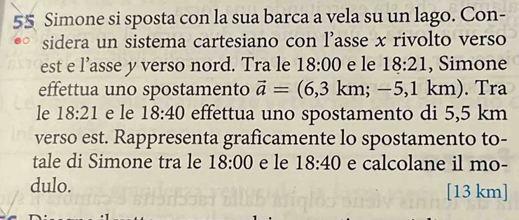 Simone si sposta con la sua barca a vela su un lago. Con- 
sidera un sistema cartesiano con l’asse x rivolto verso 
est e l’asse y verso nord. Tra le 18:00 e le 18:21 , Simone 
effettua uno spostamento vector a=(6,3km;-5,1km ). Tra 
le 18:21 e le 18:40 effettua uno spostamento di 5,5 km
verso est. Rappresenta graficamente lo spostamento to- 
tale di Simone tra le 18:00 e le 18:40 e calcolane il mo- 
dulo. [13 km]