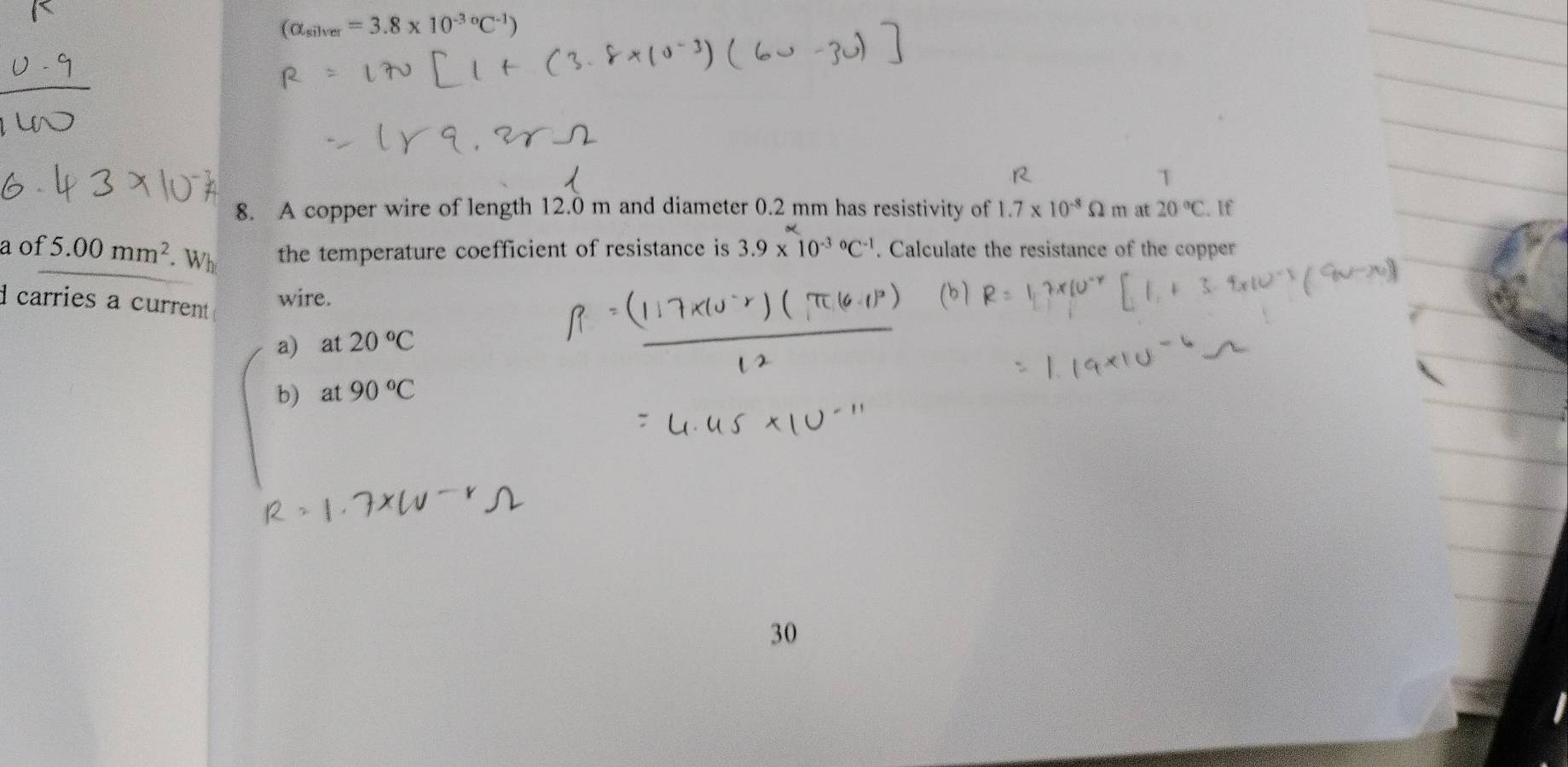 (alpha _silver=3.8* 10^((-3)°C^-1))
8. A copper wire of length 12.0 m and diameter 0.2 mm has resistivity of 1.7* 10^(-8)Omega m at 20°C. If
a of 5.00mm^2 Wh the temperature coefficient of resistance is 3.9* 10^((-3)°C^-1). Calculate the resistance of the copper
carries a current 
wire.
a) at 20°C
b) at 90°C
30