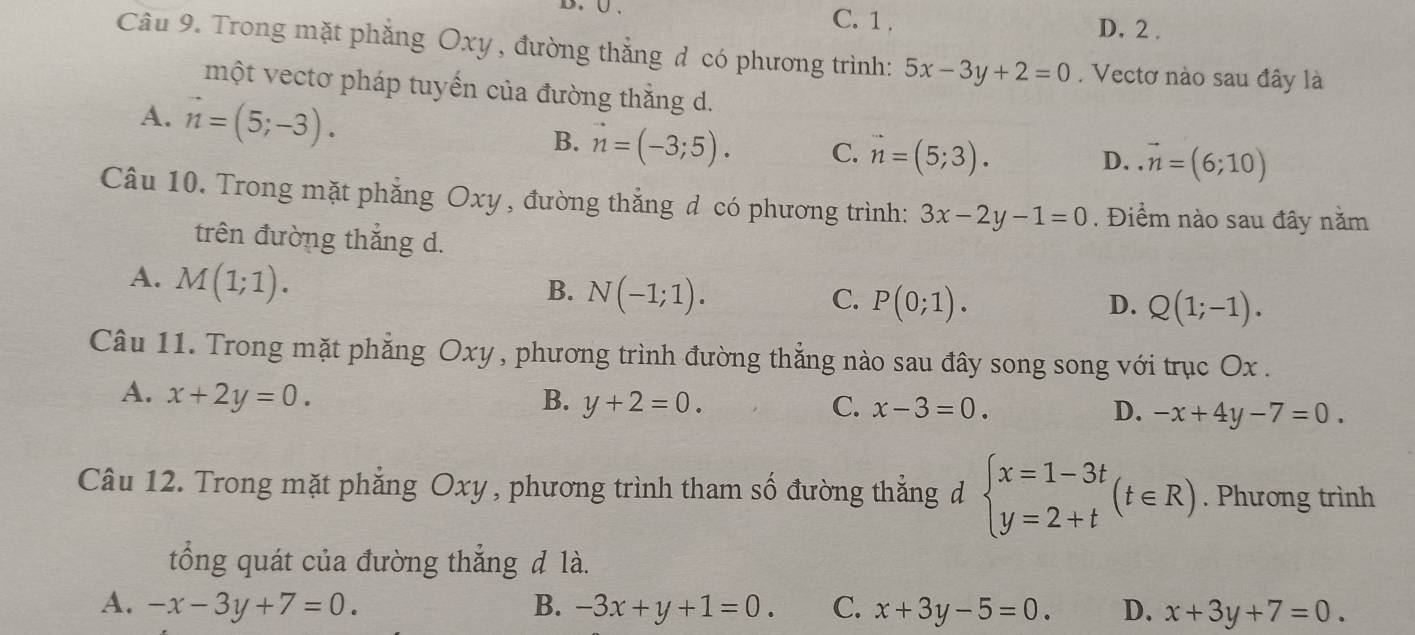 C. 1. D. 2.
Câu 9. Trong mặt phẳng Oxy, đường thẳng đ có phương trình: 5x-3y+2=0. Vectơ nào sau đây là
một vectơ pháp tuyến của đường thắng d.
A. vector n=(5;-3).
B. vector n=(-3;5). C. vector n=(5;3).
D..vector n=(6;10)
Câu 10. Trong mặt phẳng Oxy , đường thắng d có phương trình: 3x-2y-1=0. Điểm nào sau đây năm
trên đường thắng d.
A. M(1;1).
B. N(-1;1).
C. P(0;1). D. Q(1;-1). 
Câu 11. Trong mặt phẳng Oxy , phương trình đường thẳng nào sau đây song song với trục Ox.
A. x+2y=0. B. y+2=0. C. x-3=0. D. -x+4y-7=0. 
Câu 12. Trong mặt phẳng Oxy , phương trình tham số đường thẳng d beginarrayl x=1-3t y=2+tendarray.  (t∈ R). Phương trình
ổng quát của đường thẳng đ là.
A. -x-3y+7=0. B. -3x+y+1=0. C. x+3y-5=0. D. x+3y+7=0.