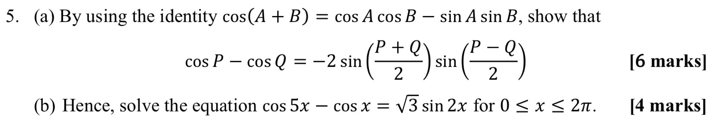 By using the identity cos (A+B)=cos Acos B-sin Asin B , show that
cos P-cos Q=-2sin ( (P+Q)/2 )sin ( (P-Q)/2 ) [6 marks] 
(b) Hence, solve the equation cos 5x-cos x=sqrt(3)sin 2x for 0≤ x≤ 2π. [4 marks]