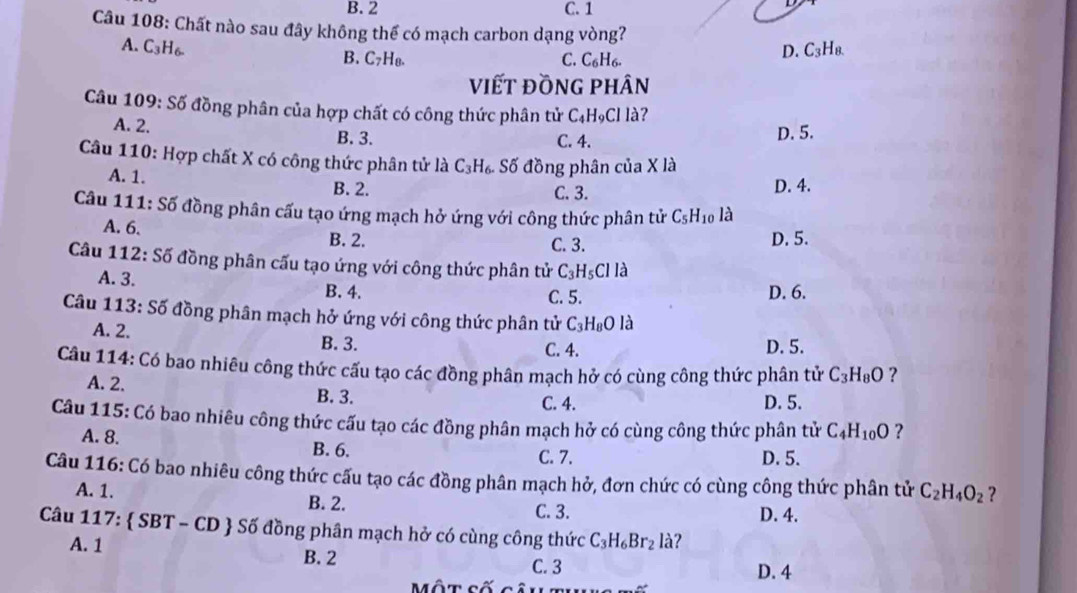 B. 2 C. 1
Câu 108: Chất nào sau đây không thể có mạch carbon dạng vòng?
A. C_3H_6. C_3H_8.
B. C_7H_8. C. C_6H_6.
D.
viết đồng phân
Câu 109: Số đồng phân của hợp chất có công thức phân tử C_4H_9Cl là?
A. 2. B. 3.
C. 4. D. 5.
Câu 110: Hợp chất X có công thức phân tử là C_3H_6. Số đồng phân của X là
A. 1. B. 2. D. 4.
C. 3.
Câu 111: Số đồng phân cấu tạo ứng mạch hở ứng với công thức phân tử C_5H_10 là
A. 6. B. 2. C. 3. D. 5.
Câu 1: 12:S5 đồng phân cấu tạo ứng với công thức phân tử C_3H_5CIIa
A. 3. B. 4.
C. 5. D. 6.
Câu 11 3:Sdelta đồng phân mạch hở ứng với công thức phân tử C_3H_8O là
A. 2.
B. 3. C. 4. D. 5.
Câu 114: Có bao nhiêu công thức cấu tạo các đồng phân mạch hở có cùng công thức phân tử C_3H_8O ?
A. 2. B. 3. C. 4. D. 5.
Câu 115: Có bao nhiêu công thức cấu tạo các đồng phân mạch hở có cùng công thức phân tử C_4H_10O ?
A. 8.
B. 6. C. 7. D. 5.
Câu 116: Có bao nhiêu công thức cấu tạo các đồng phân mạch hở, đơn chức có cùng công thức phân tử C_2H_4O_2 7
A. 1. B. 2. C. 3.
D. 4.
Câu 117:  SBT - CD  Số đồng phân mạch hở có cùng công thức C_3H_6Br_2 là?
A. 1 B. 2 C. 3 D. 4
Một cố câu